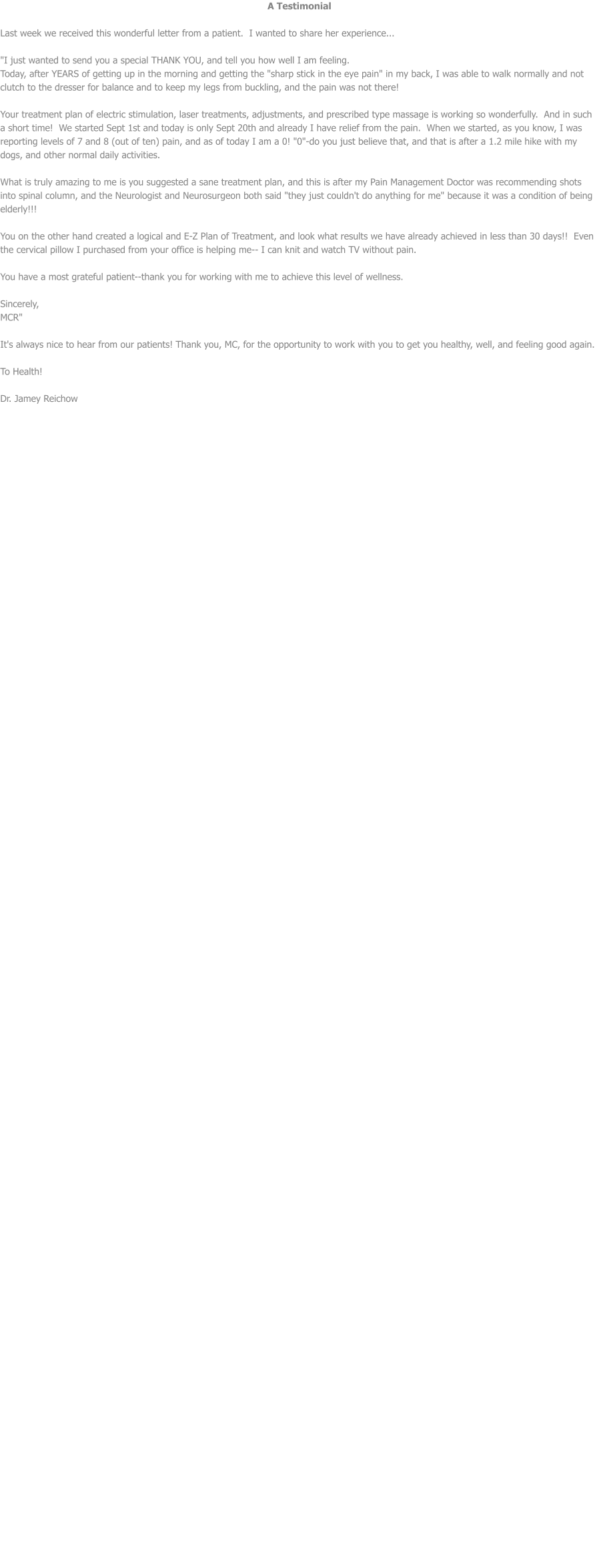 A Testimonial  Last week we received this wonderful letter from a patient.  I wanted to share her experience...  "I just wanted to send you a special THANK YOU, and tell you how well I am feeling. Today, after YEARS of getting up in the morning and getting the "sharp stick in the eye pain" in my back, I was able to walk normally and not clutch to the dresser for balance and to keep my legs from buckling, and the pain was not there!   Your treatment plan of electric stimulation, laser treatments, adjustments, and prescribed type massage is working so wonderfully.  And in such a short time!  We started Sept 1st and today is only Sept 20th and already I have relief from the pain.  When we started, as you know, I was reporting levels of 7 and 8 (out of ten) pain, and as of today I am a 0! "0"-do you just believe that, and that is after a 1.2 mile hike with my dogs, and other normal daily activities.    What is truly amazing to me is you suggested a sane treatment plan, and this is after my Pain Management Doctor was recommending shots into spinal column, and the Neurologist and Neurosurgeon both said "they just couldn't do anything for me" because it was a condition of being elderly!!!  You on the other hand created a logical and E-Z Plan of Treatment, and look what results we have already achieved in less than 30 days!!  Even the cervical pillow I purchased from your office is helping me-- I can knit and watch TV without pain.  You have a most grateful patient--thank you for working with me to achieve this level of wellness.  Sincerely,  MCR"   It's always nice to hear from our patients! Thank you, MC, for the opportunity to work with you to get you healthy, well, and feeling good again.    To Health!  Dr. Jamey Reichow
